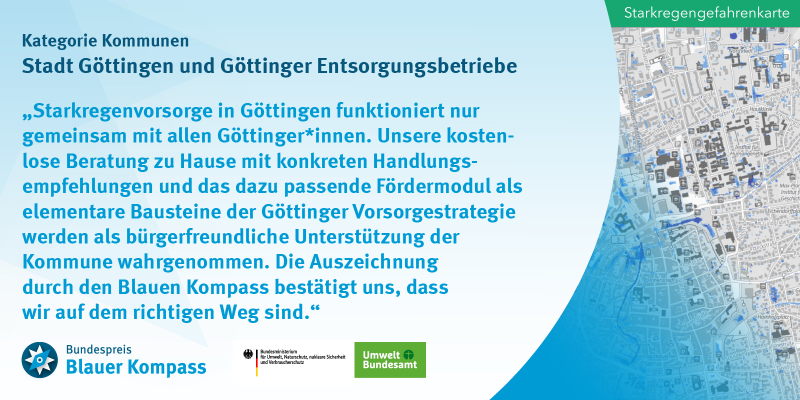 Das Bild zeigt das Gewinnerzitat der Stadt Göttingen und der Göttinger Entsorgungsbetriebe. Starkregenvorsorge in Göttingen funktioniert nur gemeinsam mit allen Göttinger*innen.  Unsere kostenlose Beratung zu Hause mit konkreten Handlungsempfehlungen und das dazu passende Fördermodul als elementare Bausteine der Göttinger Vorsorgestrategie werden als bürgerfreundliche Unterstützung der Kommune wahrgenommen.  Die Auszeichnung durch den Blauen Kompass bestätigt uns, dass wir auf dem richtigen Weg sind.